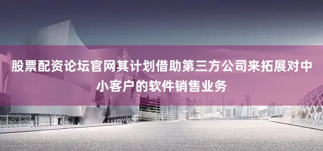 股票配资论坛官网其计划借助第三方公司来拓展对中小客户的软件销售业务
