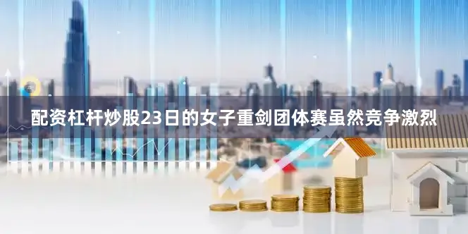 配资杠杆炒股23日的女子重剑团体赛虽然竞争激烈