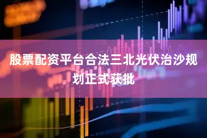 股票配资平台合法三北光伏治沙规划正式获批