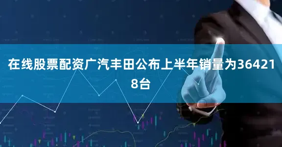 在线股票配资广汽丰田公布上半年销量为364218台