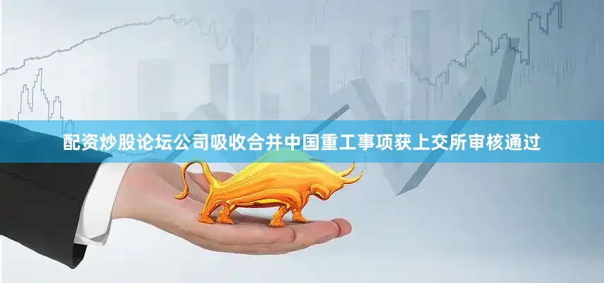 配资炒股论坛公司吸收合并中国重工事项获上交所审核通过