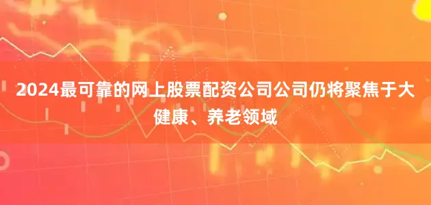 2024最可靠的网上股票配资公司公司仍将聚焦于大健康、养老领域