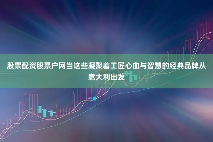 股票配资股票户网当这些凝聚着工匠心血与智慧的经典品牌从意大利出发