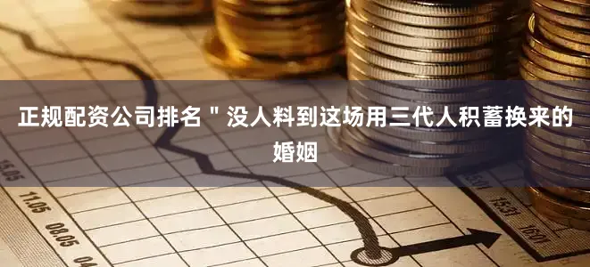 正规配资公司排名＂没人料到这场用三代人积蓄换来的婚姻