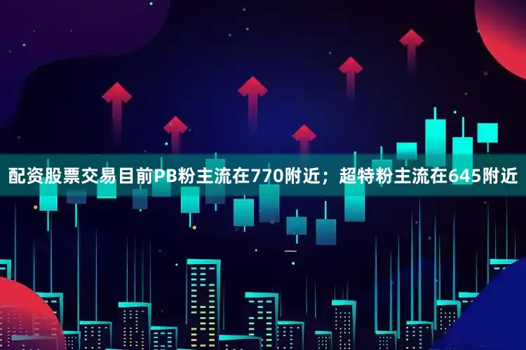 配资股票交易目前PB粉主流在770附近；超特粉主流在645附近