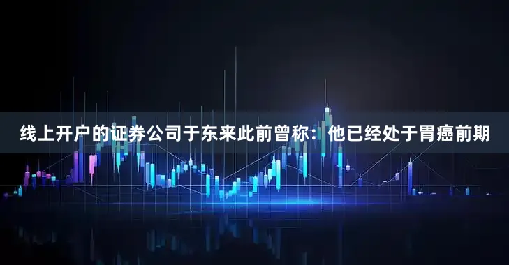 线上开户的证券公司于东来此前曾称：他已经处于胃癌前期