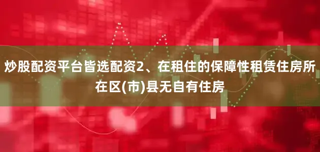 炒股配资平台皆选配资2、在租住的保障性租赁住房所在区(市)县无自有住房