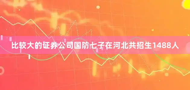 比较大的证券公司国防七子在河北共招生1488人